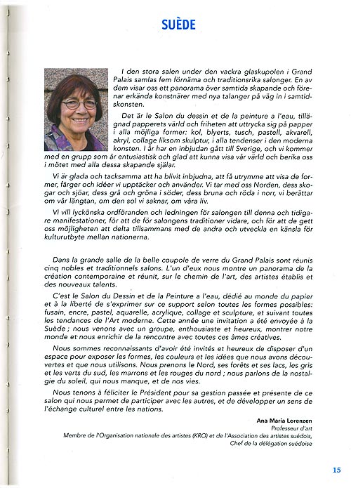 I den stora salen under den vackra glaskupolen i Grand Palais samlas fem frnma och traditionsrika salonger. En av dem visar oss ett panorama ver samtida skapande och frenar erknda konstnrer med nya talanger p vg in i samtidskonsten. 
Det r le Salon du dessin et de la peinture a l'eau, tillgnad papperets vrld och friheten att uttrycka sig p papper i alla mjliga former: kol, blyerts, tusch, pastell, akvarell, akryl, collage liksom skulptur, i alla tendenser i den moderna konsten. I r har en inbjudan gtt till Sverige, och vi kommer med en grupp som r entusiastisk och glad att kunna visa vr vrld och berika oss i mtet med alla dessa skapande sjlar. 
Vi r glada och tacksamma att ha blivit inbjudna, att f utrymme att visa de former, frger och ider vi upptcker och anvnder. Vi tar med oss Norden, dess skogar och sjar, dess gr och grna i sder, dess bruna och rda i norr, vi berttar om vr lngtan, om den sol vi saknar, om vra liv. 
Vi vill lycknska ordfranden och ledningen fr salongen till denna och tidigare manifestationer, fr att de fr salongens traditioner vidare, och fr att de gett oss mjligheten att delta tillsammans med de andra och utveckla en knsla fr kulturutbyte mellan nationerna.
Dans la grande salle de la belle coupole de verre du Grand Palais sont runis cinq nobles et traditionnels salons. L'un d'eux nous montre un panorama de la cration contemporaine et runit, sur le chemin de l'art contemporain, des artistes tablis et des nouveaux talents. 
Cest le Salon du dessin et de la Peinture a l'eau, ddi au monde du papier et  la libert de s'exprimer sur ce support selon toutes les formes possibles: fusain, encre, pastel, aquarelle, acrylique, collage et sculpture, et suivant  toutes les tendances de lArt moderne. Cette anne une invitation a t envoye  la Sude; nous venons avec un groupe, enthousiaste et heureux, montrer notre monde et nous enrichir de la rencontre avec toutes ces mes cratives. 
Nous sommes heureux et reconnaissants d'avoir t invits et de disposer d'un espace pour nous permettre de montrer les formes, les couleurs et les ides que nous avons dcouverts et que nous utilisons. Nous prenons le Nord, ses forts et ses lacs, les gris et les verts du sud, les marrons et les rouges du nord; nous parlons de la nostalgie du soleil, qui nous manque, et de nos vies. 
Nous tenons  fliciter le Prsident pour sa gestion passe et prsente de ce salon qui nous permet de participer avec les autres et de dvelopper un sens de l'change culturel entre les nations.  
Ana Maria Lorenzen 
Professeur d'art 
Membre de l'Organisation nationale des artistes (KRO) et de l'Association des artistes sudois, Chef de la dlgation sudoise